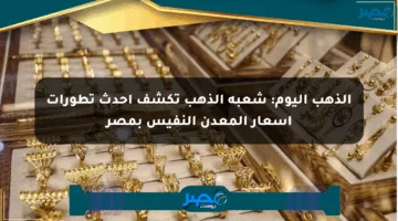 الذهب اليوم: شعبة الذهب تكشف أحدث تطورات أسعار المعدن النفيس بمصر
